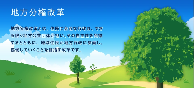 地方分権改革　地方分権改革とは、住民に身近な行政は、できる限り地方公共団体が担い、その自主性を発揮するとともに、地域住民が地方行政に参画し、協働していくことを目指す改革です。