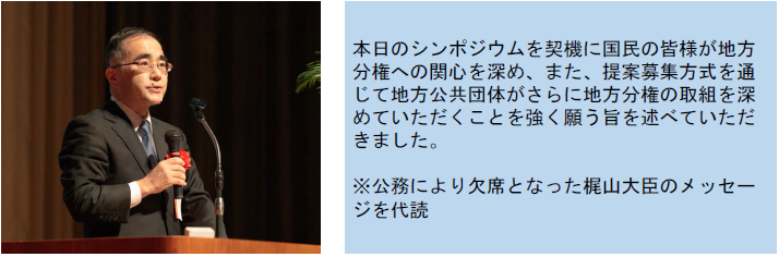 本日のシンポジウムを契機に国民の皆様が地方分権への関心を深め、また、提案募集方式を通じて地方公共団体がさらに地方分権の取組を深めていただくことを強く願う旨を述べていただきました。※公務により欠席となった梶山大臣のメッセージを代読